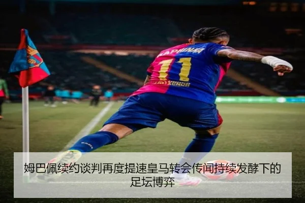 姆巴佩续约谈判再度提速皇马转会传闻持续发酵下的足坛博弈
