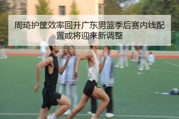 周琦护筐效率回升广东男篮季后赛内线配置或将迎来新调整